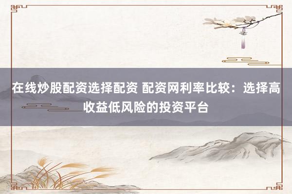 在线炒股配资选择配资 配资网利率比较：选择高收益低风险的投资平台