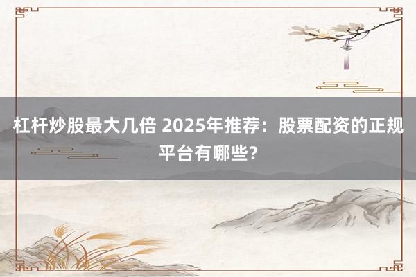 杠杆炒股最大几倍 2025年推荐：股票配资的正规平台有哪些？