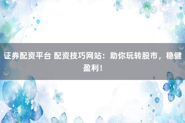 证券配资平台 配资技巧网站：助你玩转股市，稳健盈利！