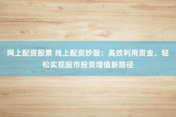 网上配资股票 线上配资炒股：高效利用资金，轻松实现股市投资增值新路径
