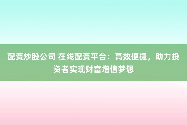 配资炒股公司 在线配资平台：高效便捷，助力投资者实现财富增值梦想
