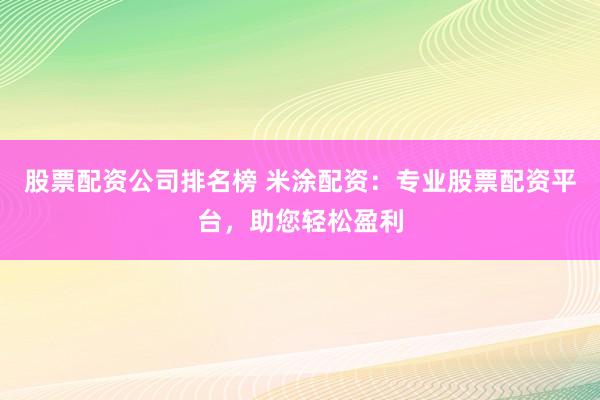 股票配资公司排名榜 米涂配资：专业股票配资平台，助您轻松盈利