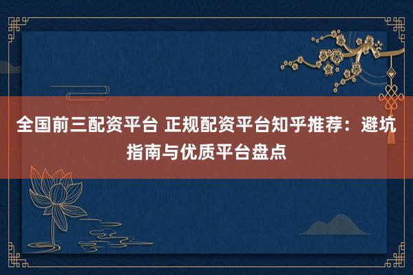 全国前三配资平台 正规配资平台知乎推荐：避坑指南与优质平台盘点