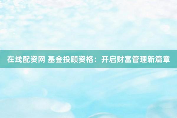 在线配资网 基金投顾资格：开启财富管理新篇章
