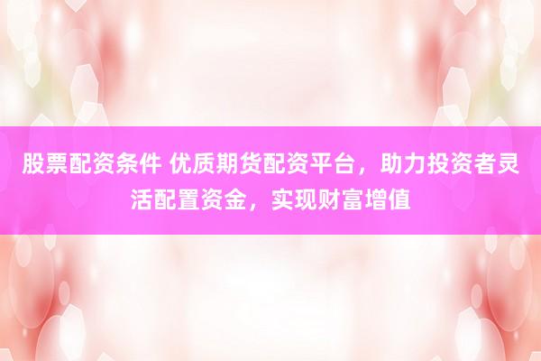 股票配资条件 优质期货配资平台，助力投资者灵活配置资金，实现财富增值