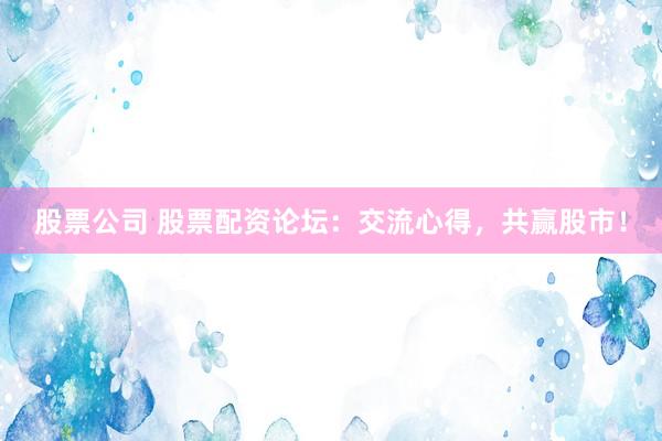 股票公司 股票配资论坛：交流心得，共赢股市！