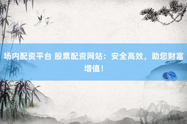 场内配资平台 股票配资网站：安全高效，助您财富增值！