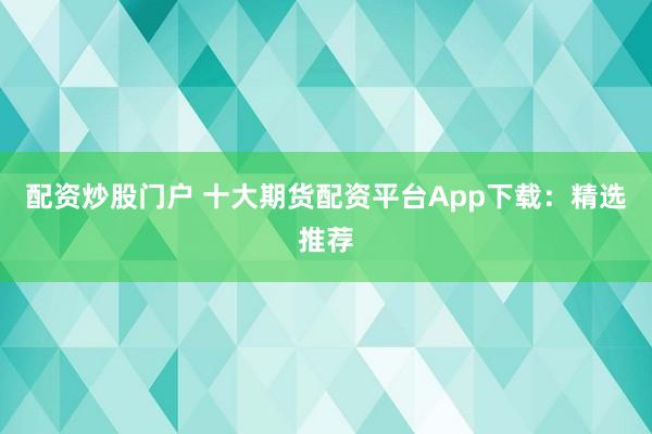 配资炒股门户 十大期货配资平台App下载：精选推荐