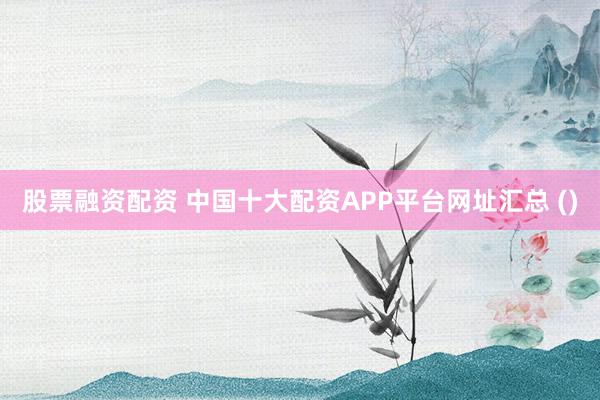 股票融资配资 中国十大配资APP平台网址汇总 ()