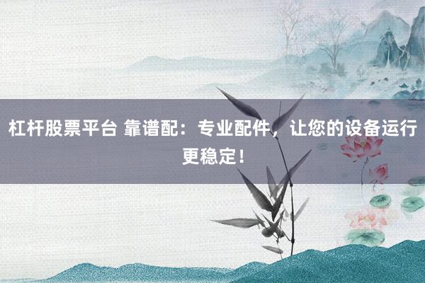 杠杆股票平台 靠谱配：专业配件，让您的设备运行更稳定！