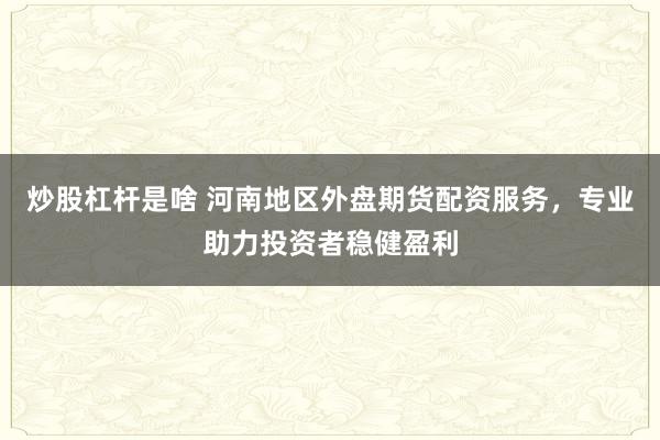 炒股杠杆是啥 河南地区外盘期货配资服务，专业助力投资者稳健盈利