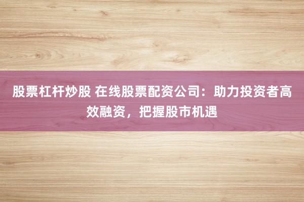 股票杠杆炒股 在线股票配资公司：助力投资者高效融资，把握股市机遇