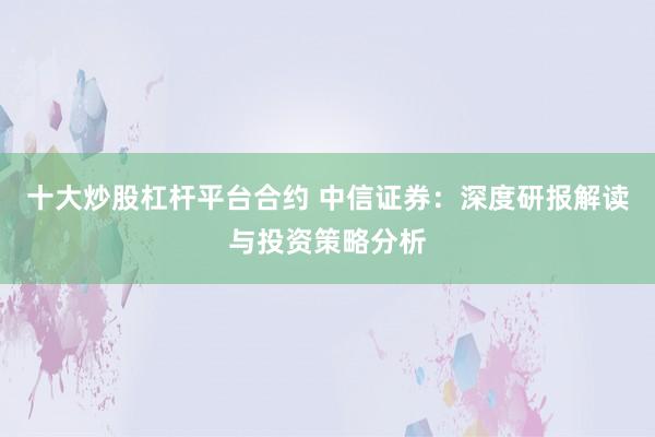 十大炒股杠杆平台合约 中信证券：深度研报解读与投资策略分析