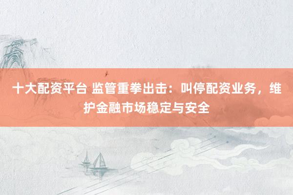 十大配资平台 监管重拳出击：叫停配资业务，维护金融市场稳定与安全