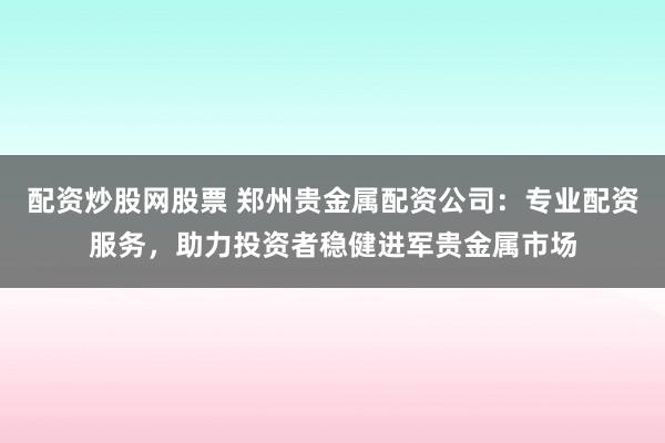 配资炒股网股票 郑州贵金属配资公司：专业配资服务，助力投资者稳健进军贵金属市场