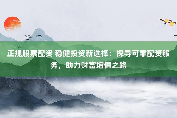 正规股票配资 稳健投资新选择：探寻可靠配资服务，助力财富增值之路