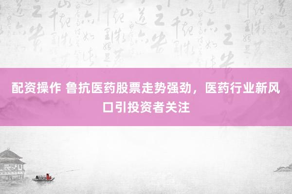 配资操作 鲁抗医药股票走势强劲，医药行业新风口引投资者关注