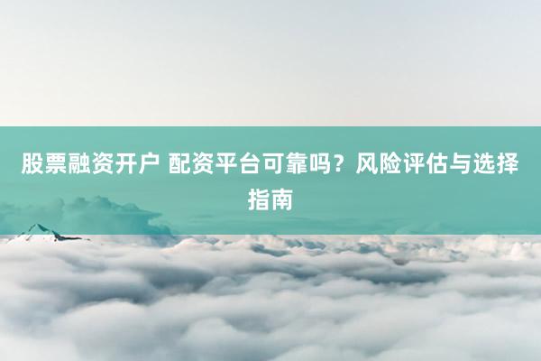 股票融资开户 配资平台可靠吗？风险评估与选择指南