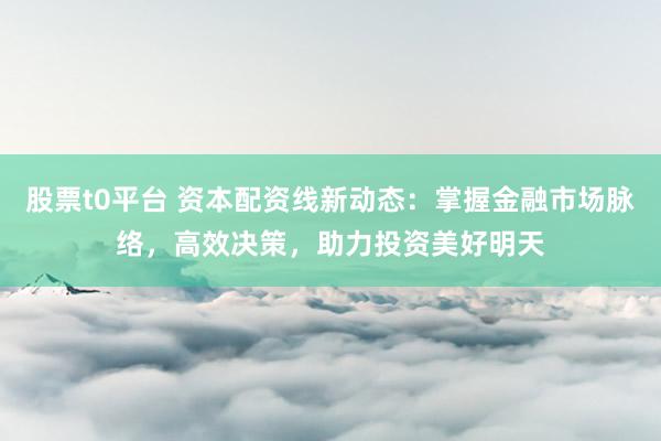 股票t0平台 资本配资线新动态：掌握金融市场脉络，高效决策，助力投资美好明天
