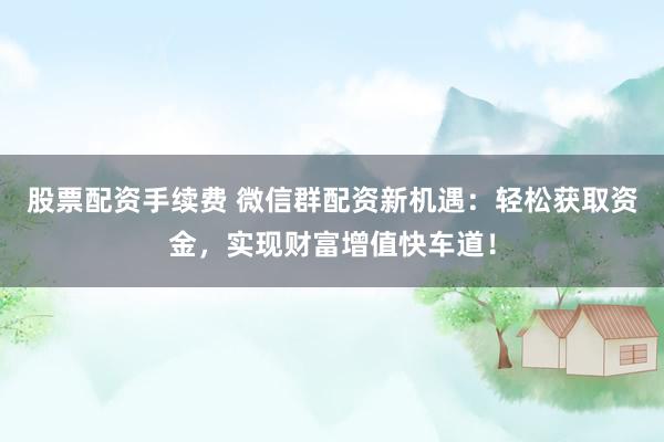 股票配资手续费 微信群配资新机遇：轻松获取资金，实现财富增值快车道！