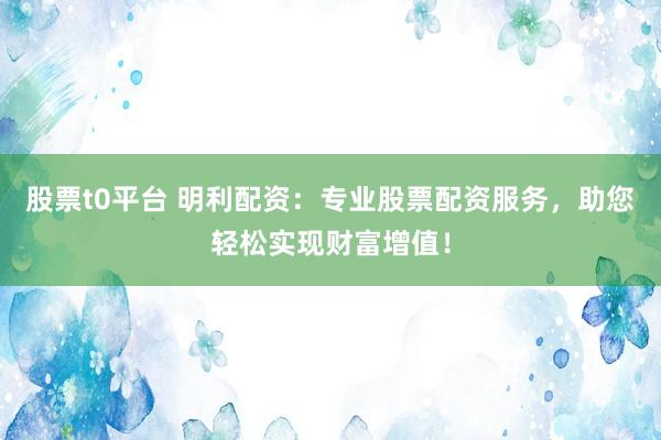 股票t0平台 明利配资：专业股票配资服务，助您轻松实现财富增值！