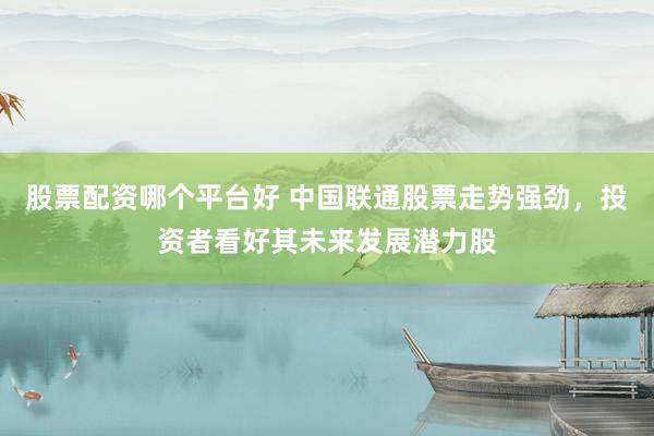 股票配资哪个平台好 中国联通股票走势强劲，投资者看好其未来发展潜力股