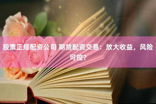 股票正规配资公司 期货配资交易：放大收益，风险可控？