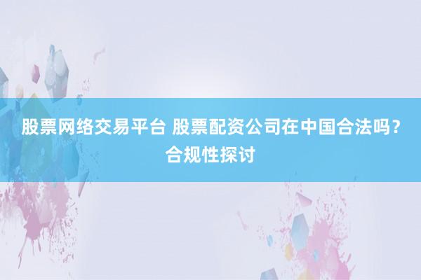 股票网络交易平台 股票配资公司在中国合法吗？合规性探讨