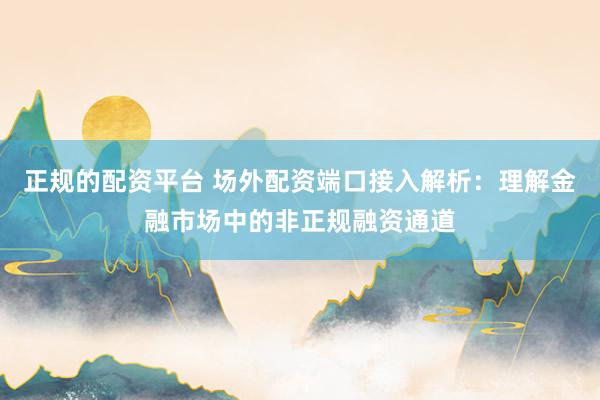 正规的配资平台 场外配资端口接入解析：理解金融市场中的非正规融资通道