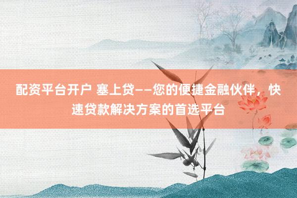 配资平台开户 塞上贷——您的便捷金融伙伴，快速贷款解决方案的首选平台
