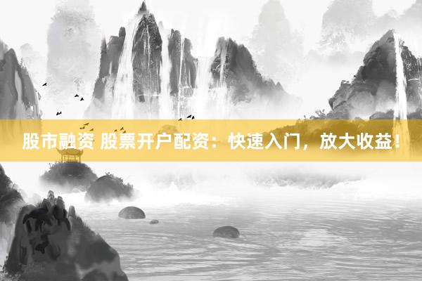 股市融资 股票开户配资：快速入门，放大收益！