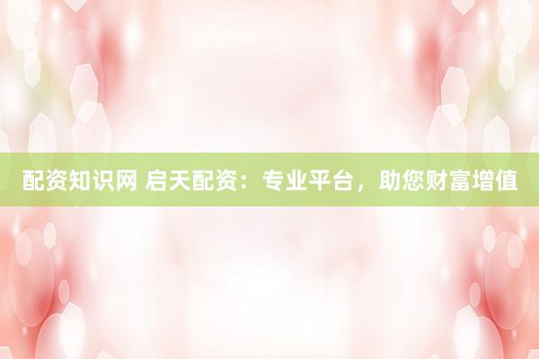 配资知识网 启天配资：专业平台，助您财富增值
