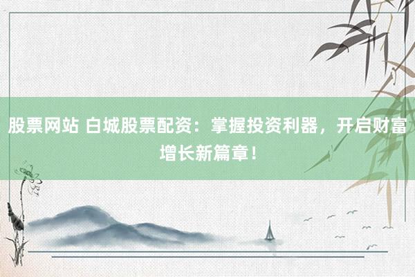 股票网站 白城股票配资：掌握投资利器，开启财富增长新篇章！