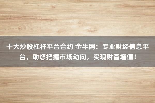 十大炒股杠杆平台合约 金牛网：专业财经信息平台，助您把握市场动向，实现财富增值！