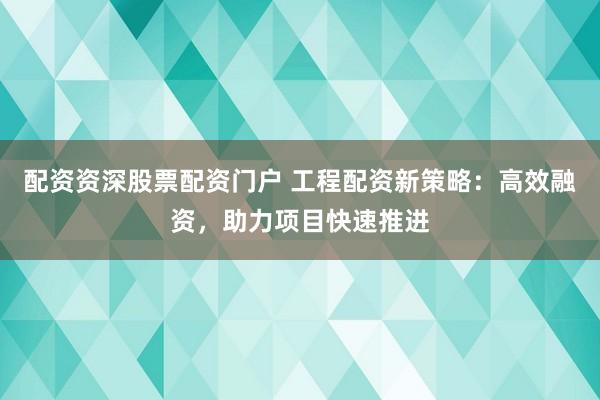 配资资深股票配资门户 工程配资新策略：高效融资，助力项目快速推进