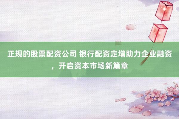 正规的股票配资公司 银行配资定增助力企业融资，开启资本市场新篇章