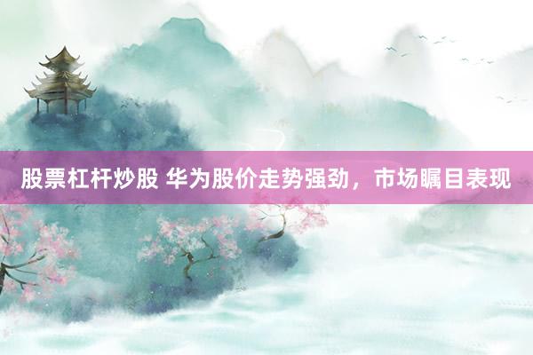 股票杠杆炒股 华为股价走势强劲，市场瞩目表现