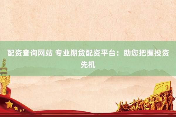 配资查询网站 专业期货配资平台：助您把握投资先机