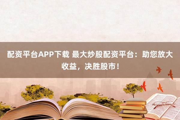 配资平台APP下载 最大炒股配资平台：助您放大收益，决胜股市！