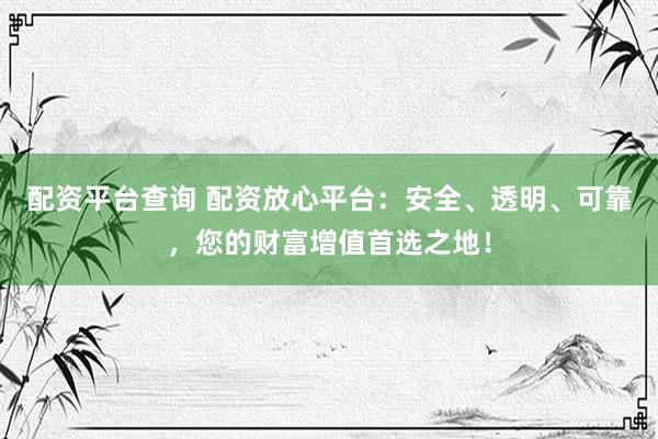配资平台查询 配资放心平台：安全、透明、可靠，您的财富增值首选之地！