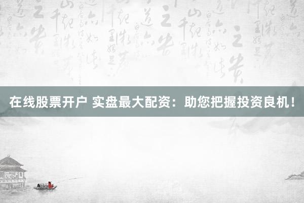 在线股票开户 实盘最大配资：助您把握投资良机！
