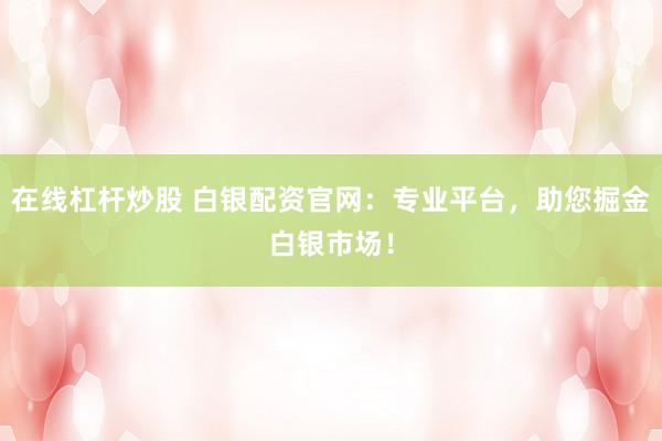 在线杠杆炒股 白银配资官网：专业平台，助您掘金白银市场！