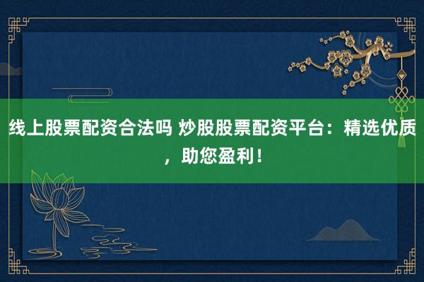 线上股票配资合法吗 炒股股票配资平台：精选优质，助您盈利！