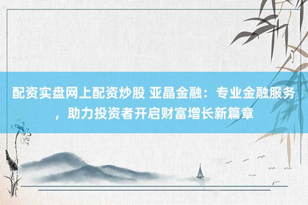 配资实盘网上配资炒股 亚晶金融：专业金融服务，助力投资者开启财富增长新篇章