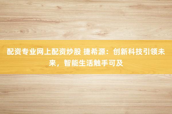 配资专业网上配资炒股 捷希源：创新科技引领未来，智能生活触手可及