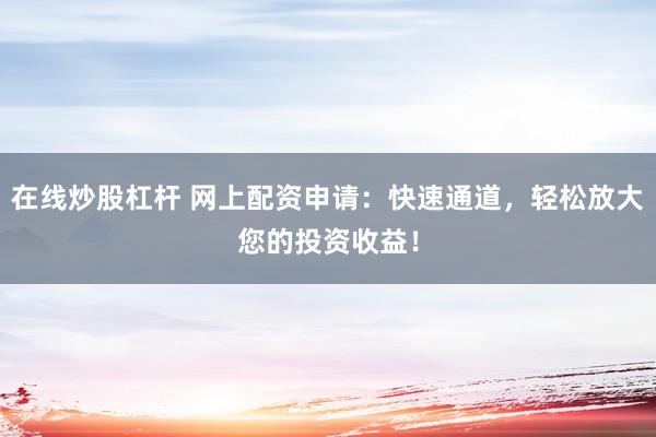 在线炒股杠杆 网上配资申请：快速通道，轻松放大您的投资收益！