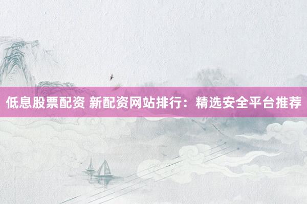 低息股票配资 新配资网站排行：精选安全平台推荐
