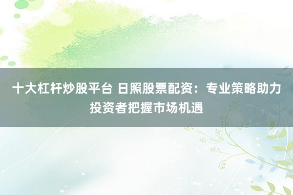 十大杠杆炒股平台 日照股票配资：专业策略助力投资者把握市场机遇