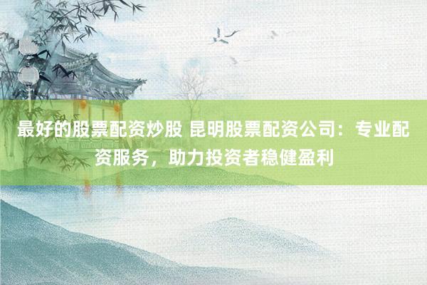最好的股票配资炒股 昆明股票配资公司：专业配资服务，助力投资者稳健盈利