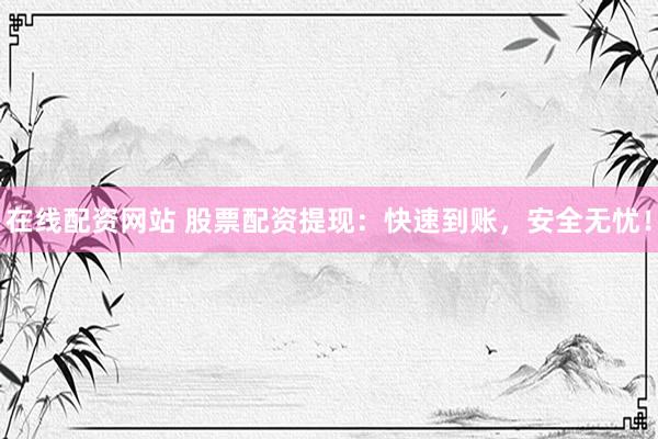 在线配资网站 股票配资提现：快速到账，安全无忧！